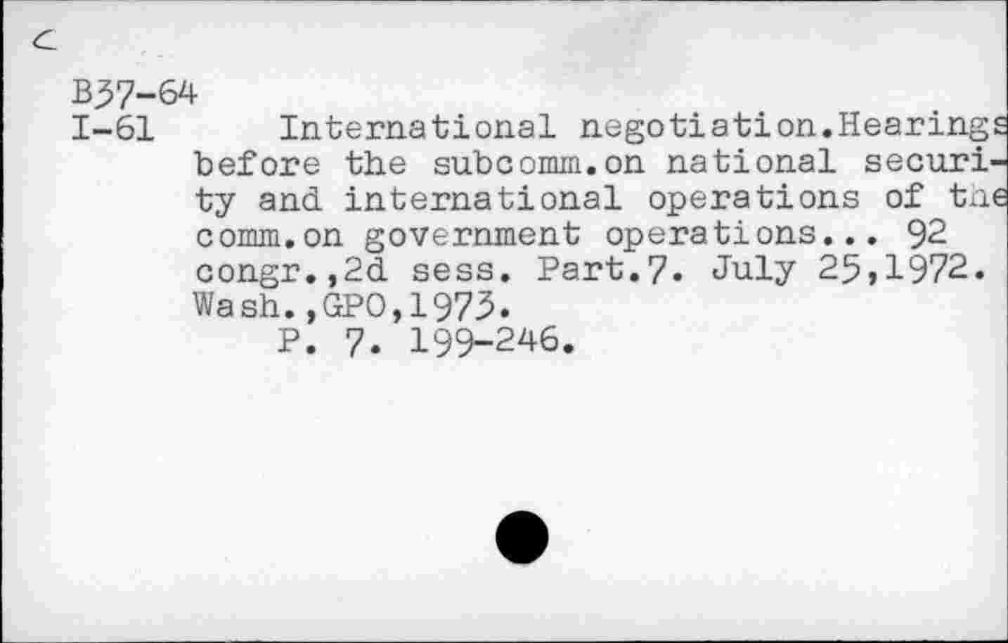 ﻿B57-64
1-61 International negotiation.Hearings before the subcomm.on national security and international operations of the comm.on government operations... 92 congr.,2d sess. Part.7. July 25,1972. Wash.,GPO,1973.
P. 7. 199-246.